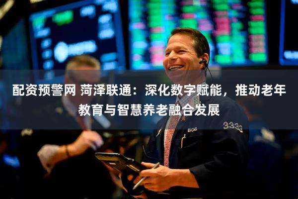 配资预警网 菏泽联通：深化数字赋能，推动老年教育与智慧养老融合发展