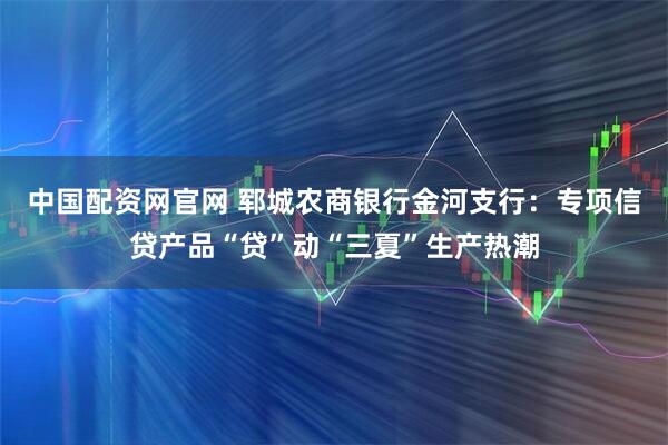 中国配资网官网 郓城农商银行金河支行：专项信贷产品“贷”动“三夏”生产热潮