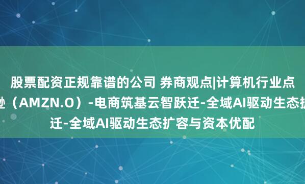 股票配资正规靠谱的公司 券商观点|计算机行业点评报告：亚马逊（AMZN.O）-电商筑基云智跃迁-全域AI驱动生态扩容与资本优配