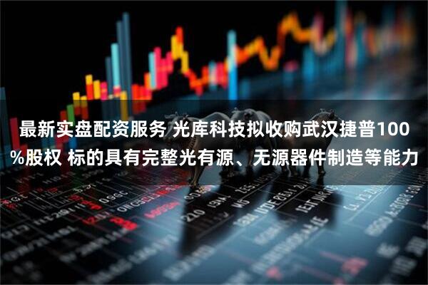 最新实盘配资服务 光库科技拟收购武汉捷普100%股权 标的具有完整光有源、无源器件制造等能力