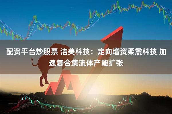 配资平台炒股票 洁美科技：定向增资柔震科技 加速复合集流体产能扩张