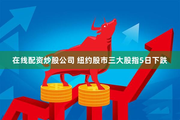 在线配资炒股公司 纽约股市三大股指5日下跌