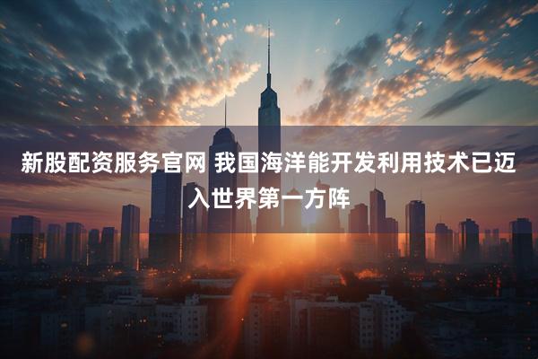 新股配资服务官网 我国海洋能开发利用技术已迈入世界第一方阵