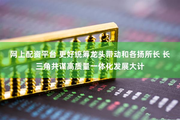 网上配资平台 更好统筹龙头带动和各扬所长 长三角共谋高质量一体化发展大计