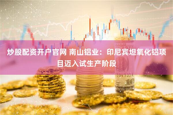 炒股配资开户官网 南山铝业：印尼宾坦氧化铝项目迈入试生产阶段