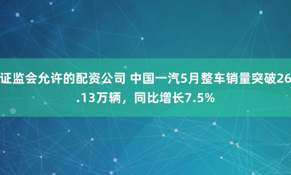 证监会允许的配资公司 中国一汽5月整车销量突破26.13万辆，同比增长7.5%