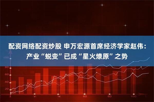 配资网络配资炒股 申万宏源首席经济学家赵伟：产业“蜕变”已成“星火燎原”之势