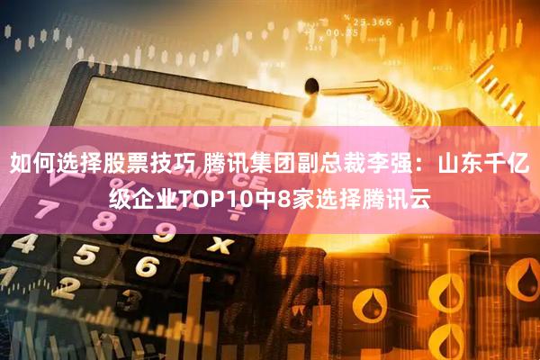 如何选择股票技巧 腾讯集团副总裁李强：山东千亿级企业TOP10中8家选择腾讯云