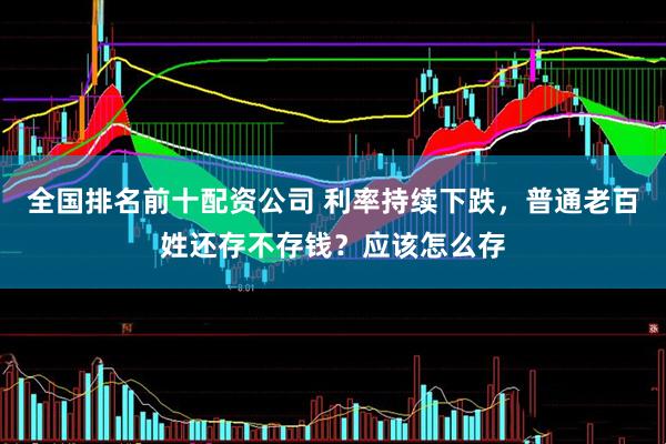 全国排名前十配资公司 利率持续下跌，普通老百姓还存不存钱？应该怎么存
