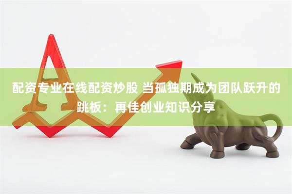 配资专业在线配资炒股 当孤独期成为团队跃升的跳板：再佳创业知识分享
