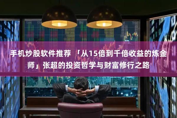 手机炒股软件推荐 「从15倍到千倍收益的炼金师」张超的投资哲学与财富修行之路