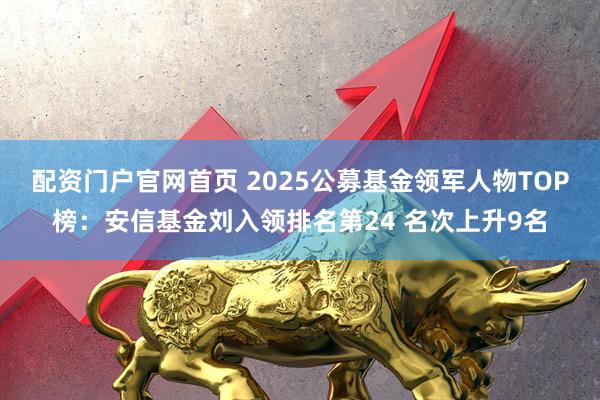 配资门户官网首页 2025公募基金领军人物TOP榜：安信基金刘入领排名第24 名次上升9名