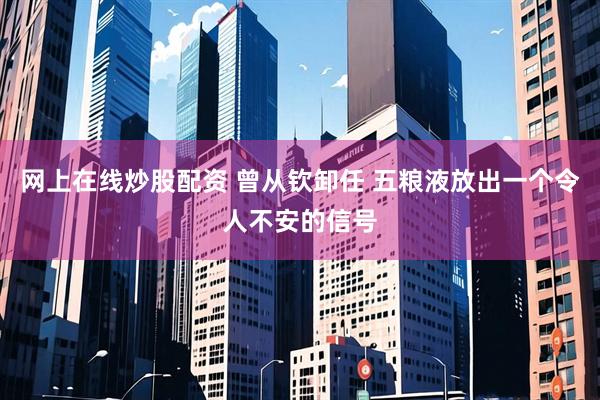 网上在线炒股配资 曾从钦卸任 五粮液放出一个令人不安的信号
