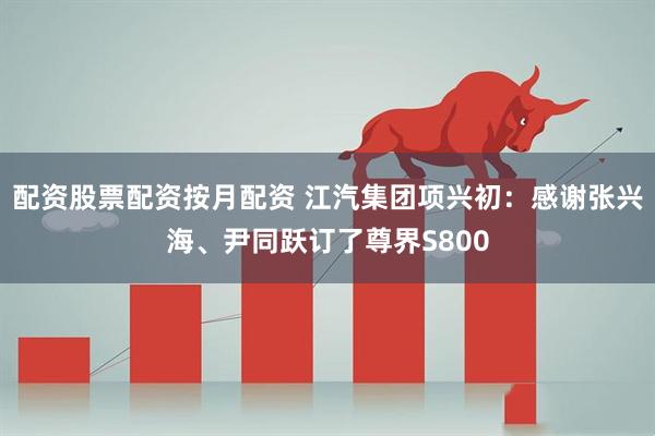配资股票配资按月配资 江汽集团项兴初：感谢张兴海、尹同跃订了尊界S800