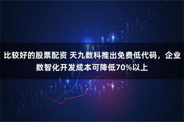 比较好的股票配资 天九数科推出免费低代码，企业数智化开发成本可降低70%以上