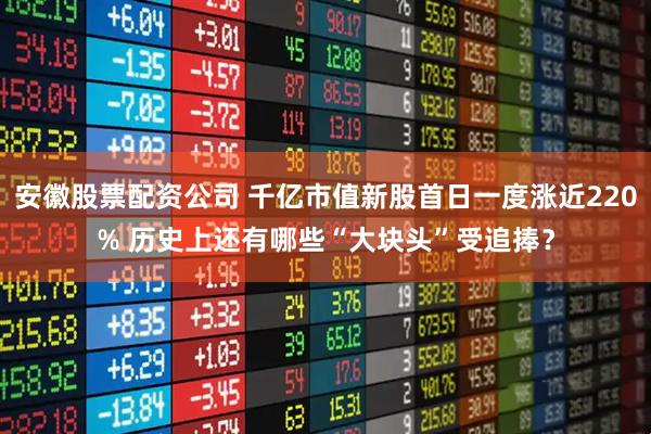 安徽股票配资公司 千亿市值新股首日一度涨近220% 历史上还有哪些“大块头”受追捧？