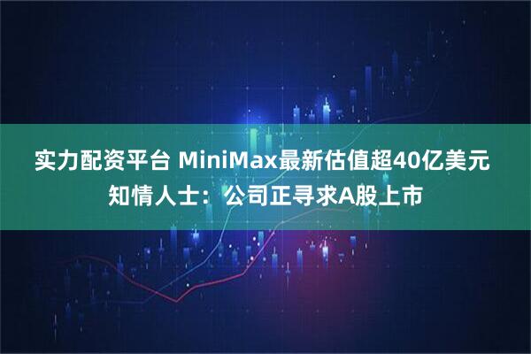 实力配资平台 MiniMax最新估值超40亿美元 知情人士：公司正寻求A股上市