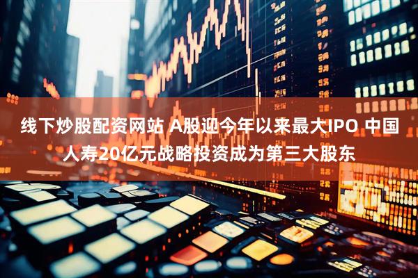 线下炒股配资网站 A股迎今年以来最大IPO 中国人寿20亿元战略投资成为第三大股东