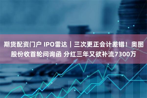 期货配资门户 IPO雷达｜三次更正会计差错！奥图股份收首轮问询函 分红三年又欲补流7300万