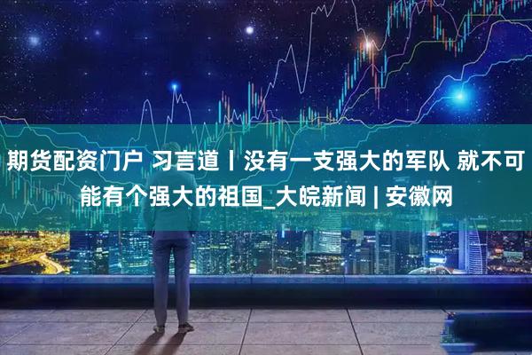 期货配资门户 习言道丨没有一支强大的军队 就不可能有个强大的祖国_大皖新闻 | 安徽网