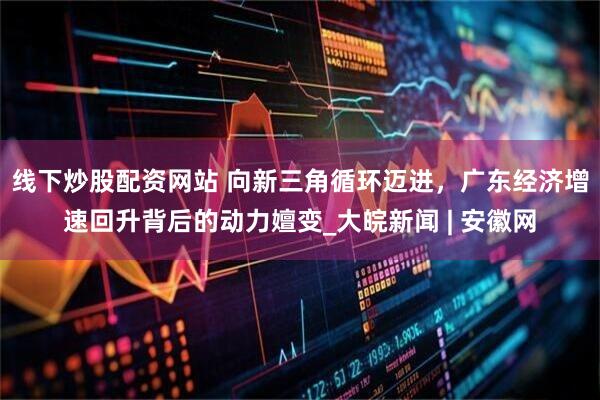 线下炒股配资网站 向新三角循环迈进，广东经济增速回升背后的动力嬗变_大皖新闻 | 安徽网