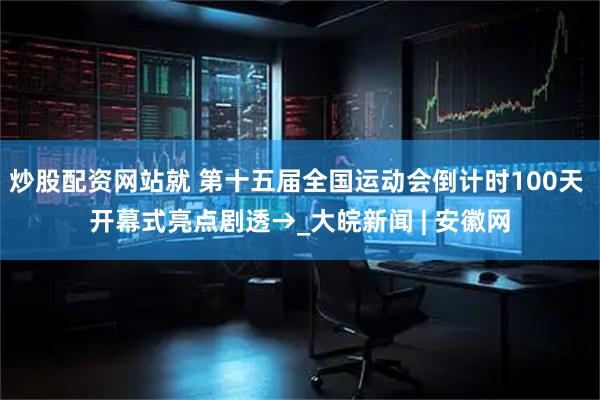 炒股配资网站就 第十五届全国运动会倒计时100天 开幕式亮点剧透→_大皖新闻 | 安徽网