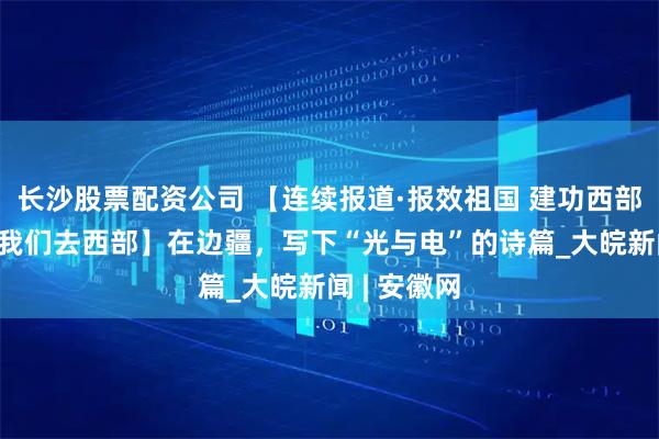 长沙股票配资公司 【连续报道·报效祖国 建功西部·毕业季，我们去西部】在边疆，写下“光与电”的诗篇_大皖新闻 | 安徽网