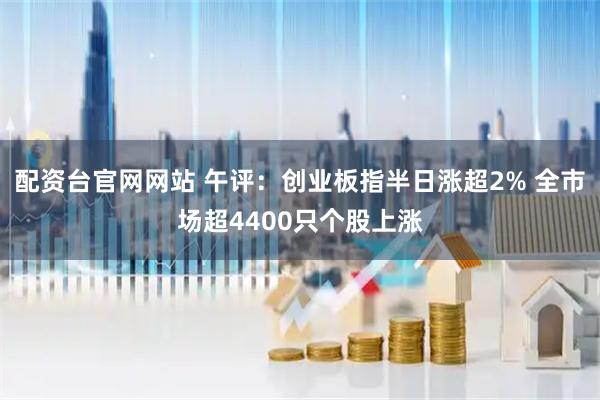 配资台官网网站 午评：创业板指半日涨超2% 全市场超4400只个股上涨