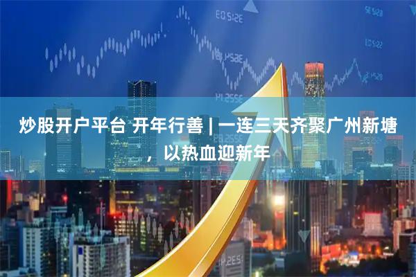 炒股开户平台 开年行善 | 一连三天齐聚广州新塘，以热血迎新年