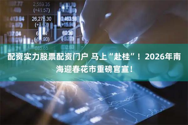 配资实力股票配资门户 马上“赴桂”！2026年南海迎春花市重磅官宣！