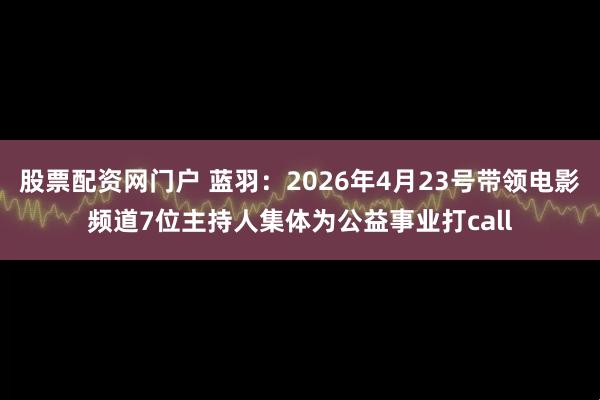 股票配资网门户 蓝羽：2026年4月23号带领电影频道7位主持人集体为公益事业打call