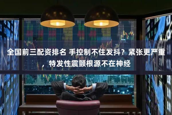 全国前三配资排名 手控制不住发抖？紧张更严重，特发性震颤根源不在神经