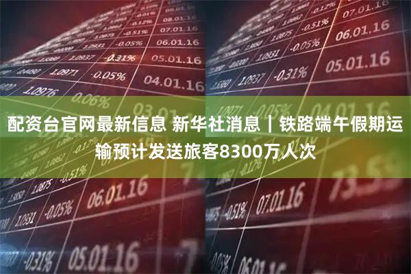 配资台官网最新信息 新华社消息｜铁路端午假期运输预计发送旅客8300万人次