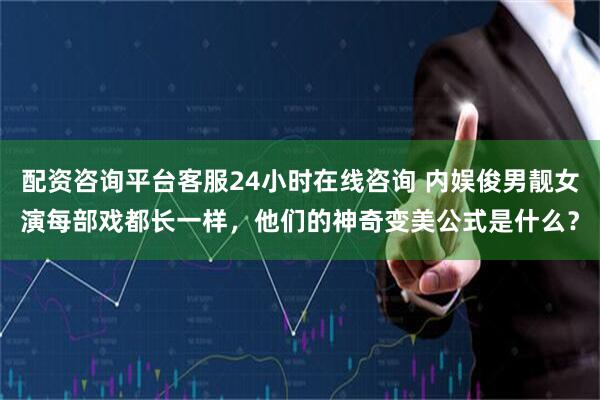 配资咨询平台客服24小时在线咨询 内娱俊男靓女演每部戏都长一样，他们的神奇变美公式是什么？