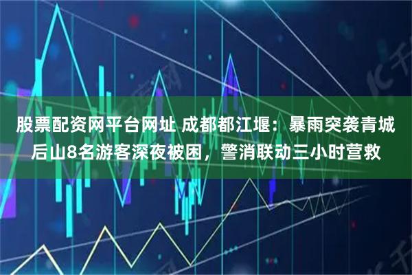 股票配资网平台网址 成都都江堰：暴雨突袭青城后山8名游客深夜被困，警消联动三小时营救