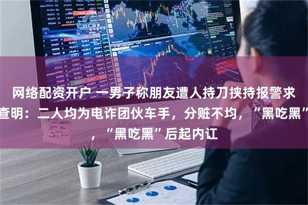 网络配资开户 一男子称朋友遭人持刀挟持报警求助，警方查明：二人均为电诈团伙车手，分赃不均，“黑吃黑”后起内讧