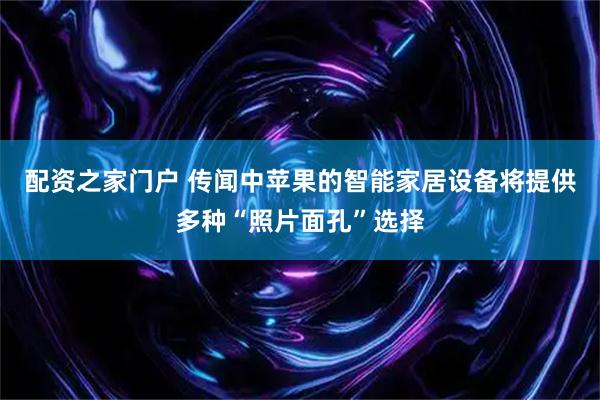 配资之家门户 传闻中苹果的智能家居设备将提供多种“照片面孔”选择