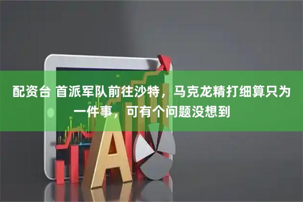 配资台 首派军队前往沙特，马克龙精打细算只为一件事，可有个问题没想到