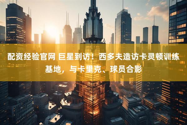 配资经验官网 巨星到访！西多夫造访卡灵顿训练基地，与卡里克、球员合影